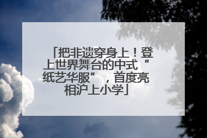 把非遗穿身上！登上世界舞台的中式“纸艺华服”，首度亮相沪上小学