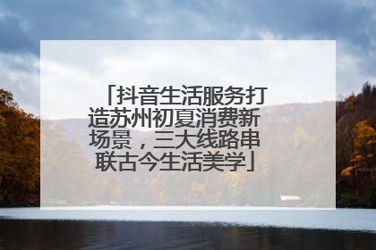 抖音生活服务打造苏州初夏消费新场景，三大线路串联古今生活美学