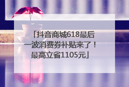 抖音商城618最后一波消费券补贴来了！最高立省1105元