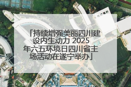 持续增强美丽四川建设内生动力 2025年六五环境日四川省主场活动在遂宁举办