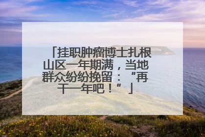 挂职肿瘤博士扎根山区一年期满，当地群众纷纷挽留：“再干一年吧！”