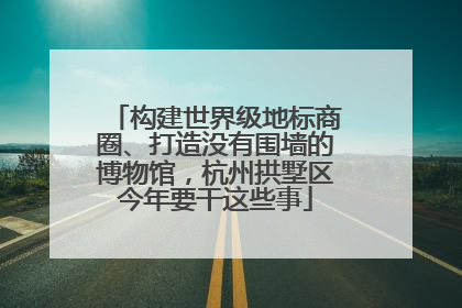 构建世界级地标商圈、打造没有围墙的博物馆，杭州拱墅区今年要干这些事