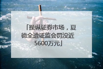 操纵证券市场，夏德全遭证监会罚没近5600万元