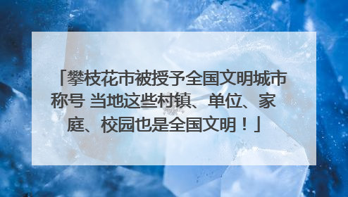 攀枝花市被授予全国文明城市称号 当地这些村镇、单位、家庭、校园也是全国文明！