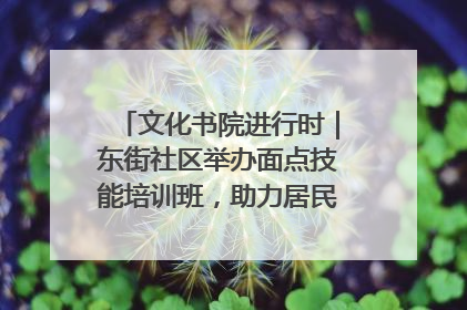 文化书院进行时｜东街社区举办面点技能培训班，助力居民就业创业！