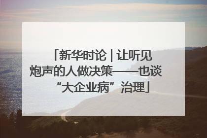 新华时论 | 让听见炮声的人做决策——也谈“大企业病”治理