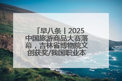 早八条丨2025中国旅游商品大赛落幕，吉林省博物院文创获奖/我国职业本科高校加速扩容