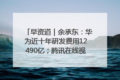 早资道｜余承东：华为近十年研发费用12490亿；腾讯在线视频重大组织调整