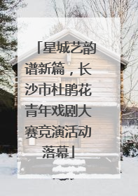 星城艺韵谱新篇，长沙市杜鹃花青年戏剧大赛竞演活动落幕
