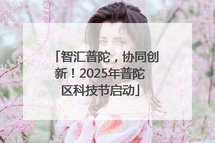 智汇普陀，协同创新！2025年普陀区科技节启动