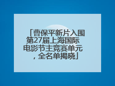 曹保平新片入围第27届上海国际电影节主竞赛单元，全名单揭晓