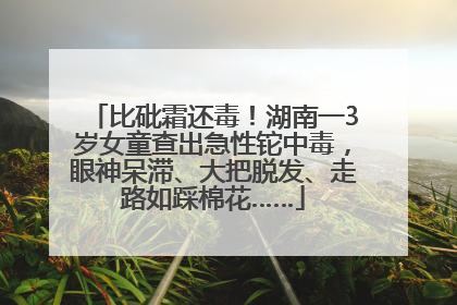 比砒霜还毒！湖南一3岁女童查出急性铊中毒，眼神呆滞、大把脱发、走路如踩棉花……