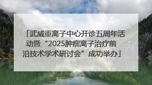 武威重离子中心开诊五周年活动暨“2025肿瘤离子治疗前沿技术学术研讨会”成功举办