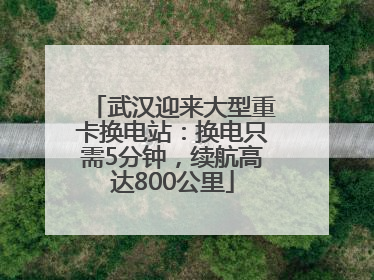 武汉迎来大型重卡换电站：换电只需5分钟，续航高达800公里