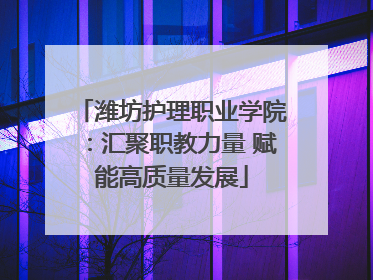 潍坊护理职业学院：汇聚职教力量 赋能高质量发展