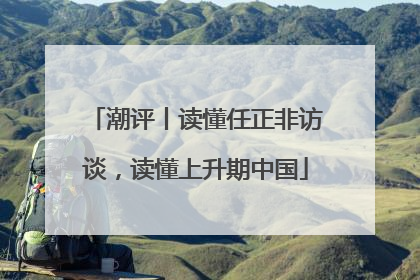 潮评丨读懂任正非访谈，读懂上升期中国