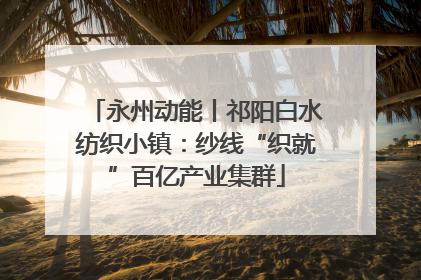 永州动能丨祁阳白水纺织小镇：纱线“织就”百亿产业集群