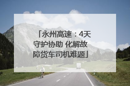 永州高速：4天守护协助 化解故障货车司机难题