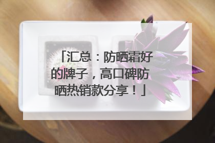 汇总：防晒霜好的牌子，高口碑防晒热销款分享！