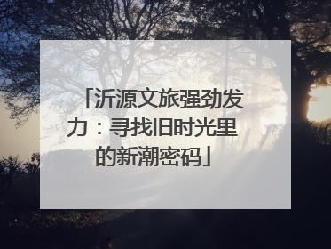 沂源文旅强劲发力：寻找旧时光里的新潮密码