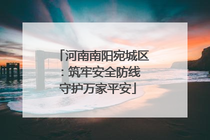 河南南阳宛城区：筑牢安全防线 守护万家平安