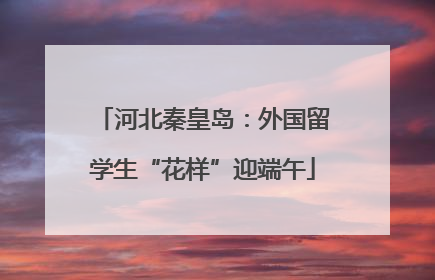 河北秦皇岛：外国留学生“花样”迎端午