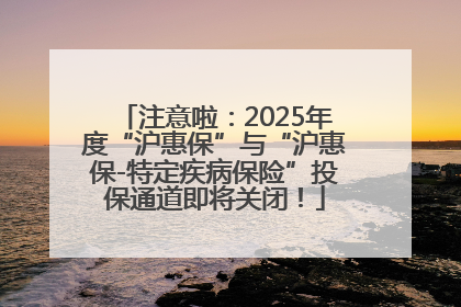 注意啦：2025年度“沪惠保”与“沪惠保-特定疾病保险”投保通道即将关闭！