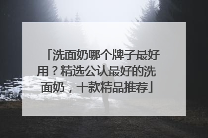洗面奶哪个牌子最好用？精选公认最好的洗面奶，十款精品推荐