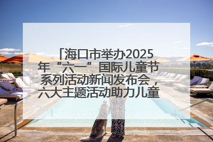 海口市举办2025年“六一”国际儿童节系列活动新闻发布会，六大主题活动助力儿童友好城市建设