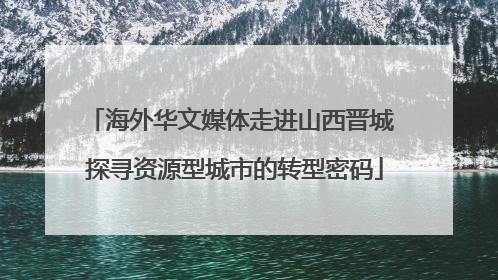 海外华文媒体走进山西晋城 探寻资源型城市的转型密码