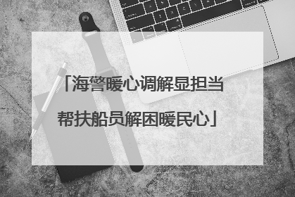 海警暖心调解显担当 帮扶船员解困暖民心