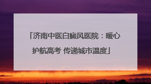 济南中医白癜风医院：暖心护航高考 传递城市温度