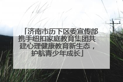 济南市历下区委宣传部携手纽扣家庭教育集团共建心理健康教育新生态，护航青少年成长