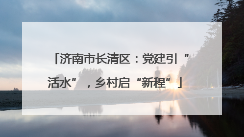 济南市长清区：党建引“活水”，乡村启“新程”