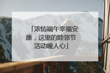 浓情端午幸福安康，这里的睦邻节活动暖人心