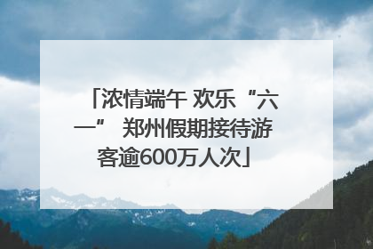 浓情端午 欢乐“六一” 郑州假期接待游客逾600万人次