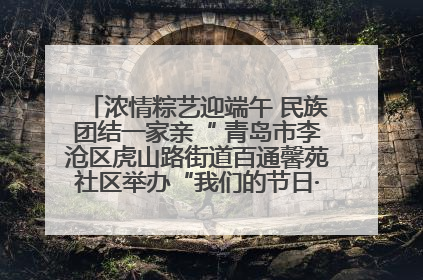 浓情粽艺迎端午 民族团结一家亲“ 青岛市李沧区虎山路街道百通馨苑社区举办“我们的节日·端午“主题活动