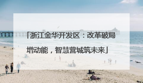 浙江金华开发区：改革破局增动能，智慧营城筑未来