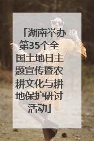 湖南举办第35个全国土地日主题宣传暨农耕文化与耕地保护研讨活动