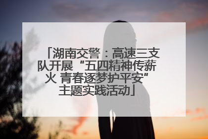 湖南交警：高速三支队开展“五四精神传薪火 青春逐梦护平安”主题实践活动