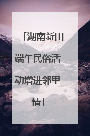 湖南新田端午民俗活动增进邻里情