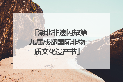 湖北非遗闪耀第九届成都国际非物质文化遗产节