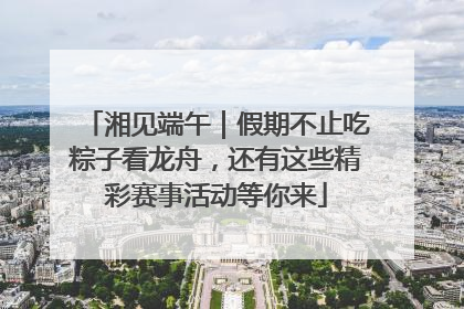 湘见端午｜假期不止吃粽子看龙舟，还有这些精彩赛事活动等你来