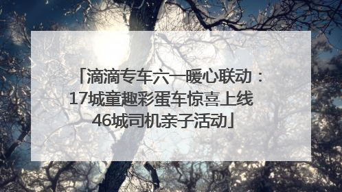 滴滴专车六一暖心联动：17城童趣彩蛋车惊喜上线 46城司机亲子活动