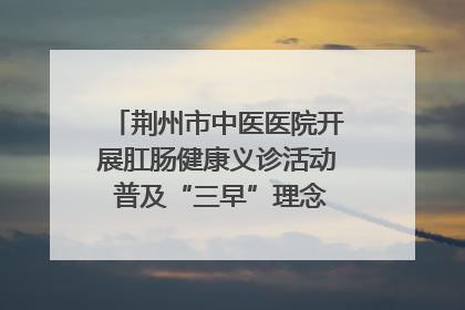荆州市中医医院开展肛肠健康义诊活动 普及“三早”理念 传递健康生活