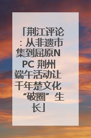 荆江评论：从非遗市集到屈原NPC 荆州端午活动让千年楚文化“破圈”生长