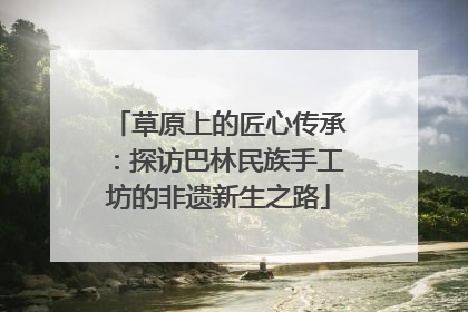 草原上的匠心传承：探访巴林民族手工坊的非遗新生之路