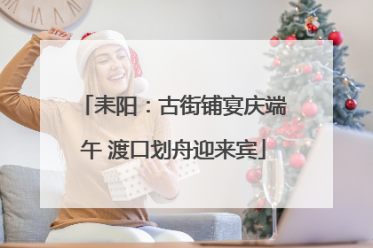 耒阳：古街铺宴庆端午 渡口划舟迎来宾