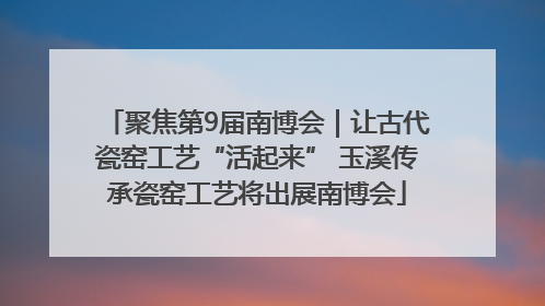 聚焦第9届南博会｜让古代瓷窑工艺“活起来” 玉溪传承瓷窑工艺将出展南博会