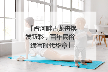 胥河畔古龙舟焕发新彩，百年民俗续写时代华章